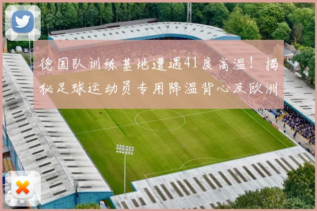 德国队训练基地遭遇41度高温！揭秘足球运动员专用降温背心及欧洲球队2026世界杯备战的防暑方案