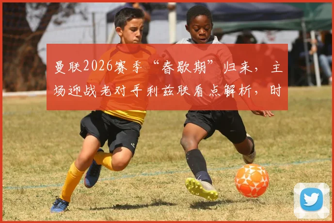 曼联2026赛季“春歇期”归来，主场迎战老对手利兹联看点解析，时隔24天能否延续强势？