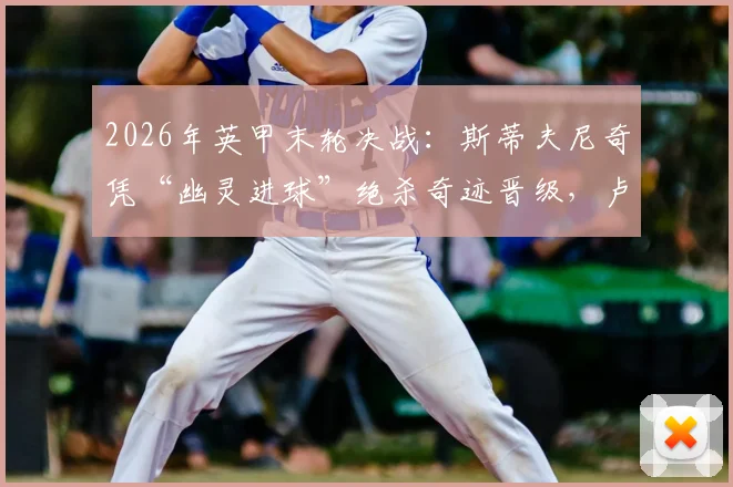 2026年英甲末轮决战:斯蒂夫尼奇凭“幽灵进球”绝杀奇迹晋级,卢顿重返英冠梦碎,附争议判罚深度回放与各方反应解读