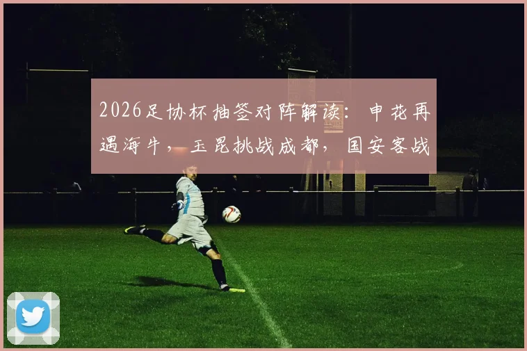 2026足协杯抽签对阵解读：申花再遇海牛，玉昆挑战成都，国安客战大连前瞻与历史交锋回顾