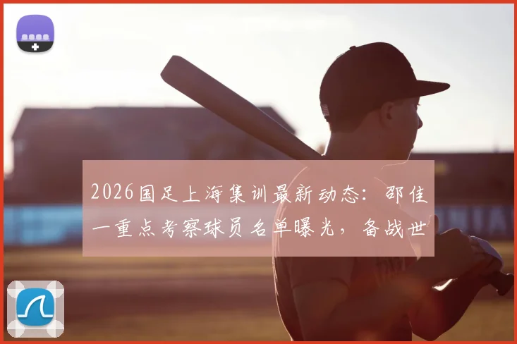 2026国足上海集训最新动态:邵佳一重点考察球员名单曝光,备战世预赛关键期