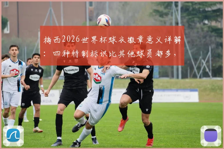 梅西2026世界杯球衣徽章意义详解：四种特制标识比其他球员都多，有何特殊之处？