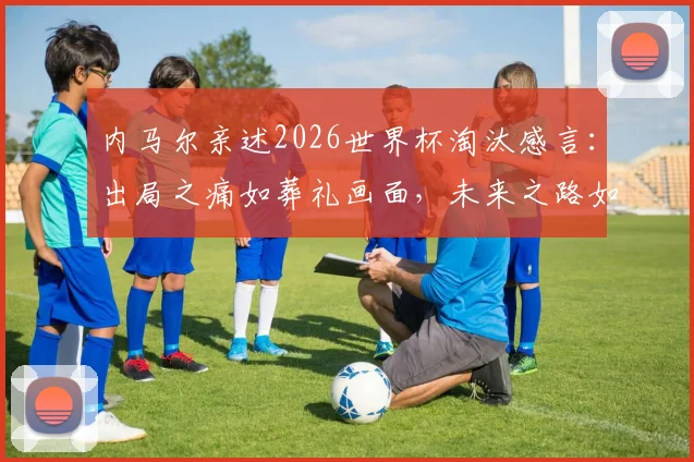 内马尔亲述2026世界杯淘汰感言：出局之痛如葬礼画面，未来之路如何走