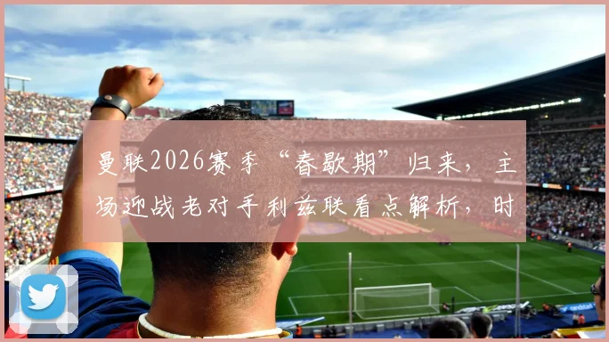 曼联2026赛季“春歇期”归来，主场迎战老对手利兹联看点解析，时隔24天能否延续强势？
