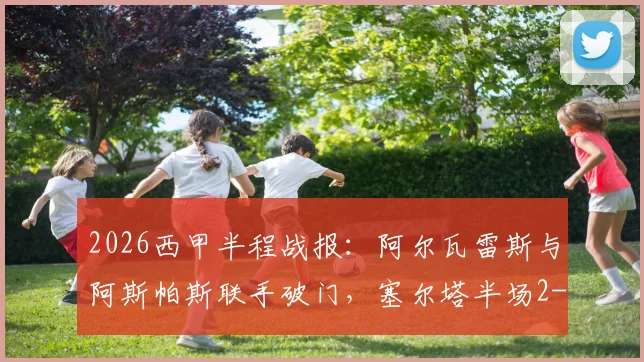 2026西甲半程战报：阿尔瓦雷斯与阿斯帕斯联手破门，塞尔塔半场2-0领先保级对手埃尔切全纪录