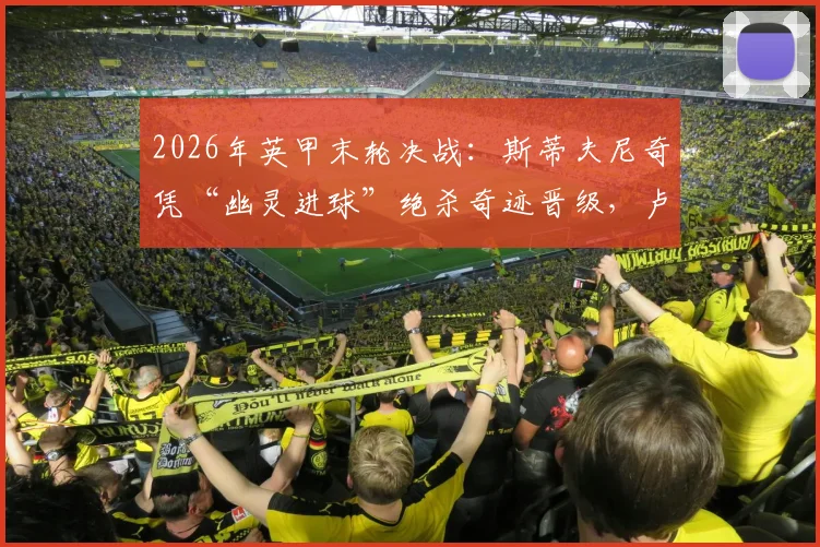 2026年英甲末轮决战：斯蒂夫尼奇凭“幽灵进球”绝杀奇迹晋级，卢顿重返英冠梦碎，附争议判罚深度回放与各方反应解读