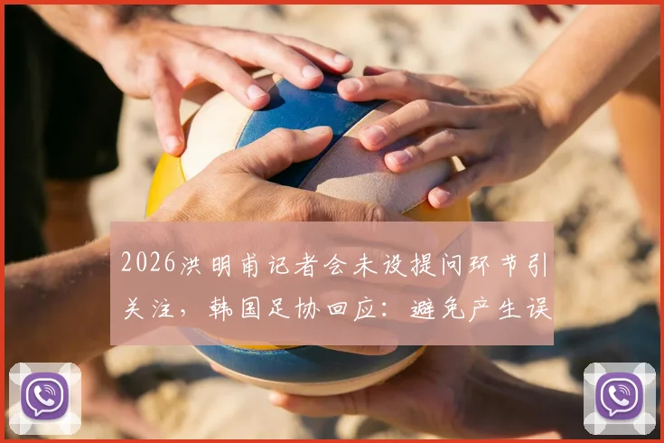 2026洪明甫记者会未设提问环节引关注，韩国足协回应：避免产生误解，具体原因引猜测