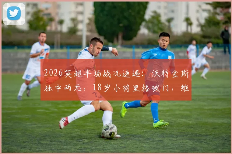 2026英超半场战况速递：沃特金斯独中两元，18岁小将里格破门，维拉半场2-1领先桑德兰