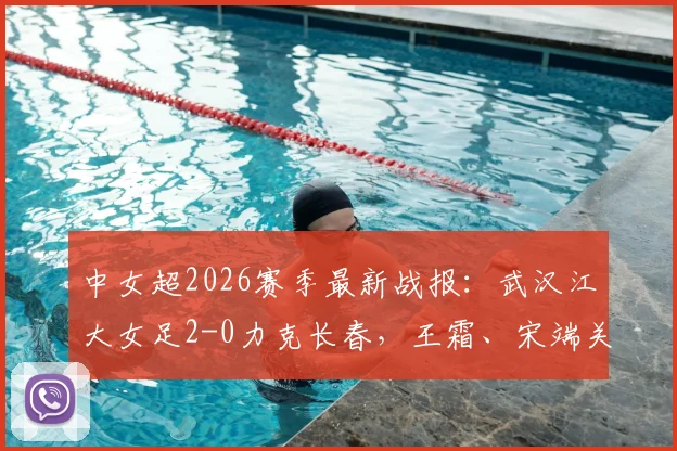 中女超2026赛季最新战报：武汉江大女足2-0力克长春，王霜、宋端关键破门，积分榜形势分析