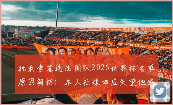 托利索落选法国队2026世界杯名单原因解析：本人社媒回应失望但感谢，德尚选人考量引热议