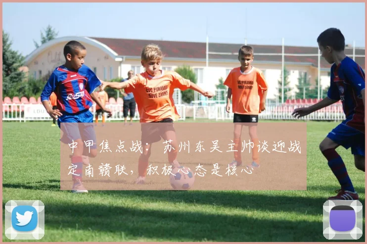 中甲焦点战：苏州东吴主帅谈迎战定南赣联，积极心态是核心