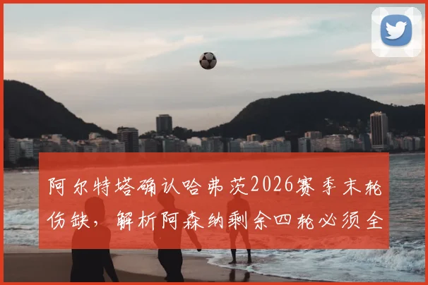 阿尔特塔确认哈弗茨2026赛季末轮伤缺,解析阿森纳剩余四轮必须全胜的深层原因与战术影响