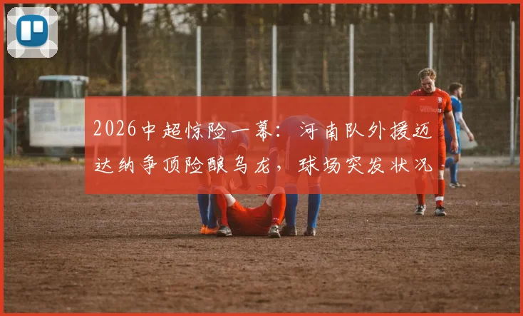 2026中超惊险一幕：河南队外援迈达纳争顶险酿乌龙，球场突发状况引热议