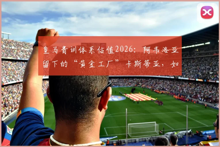 皇马青训体系估值2026:阿韦洛亚留下的“黄金工厂”卡斯蒂亚,如何实现两亿欧元价值