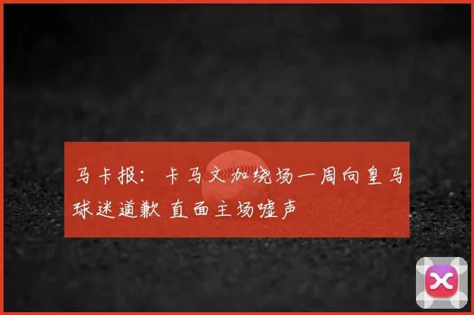 马卡报：卡马文加绕场一周向皇马球迷道歉 直面主场嘘声