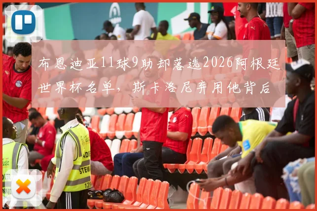 布恩迪亚11球9助却落选2026阿根廷世界杯名单，斯卡洛尼弃用他背后三大原因深度剖析