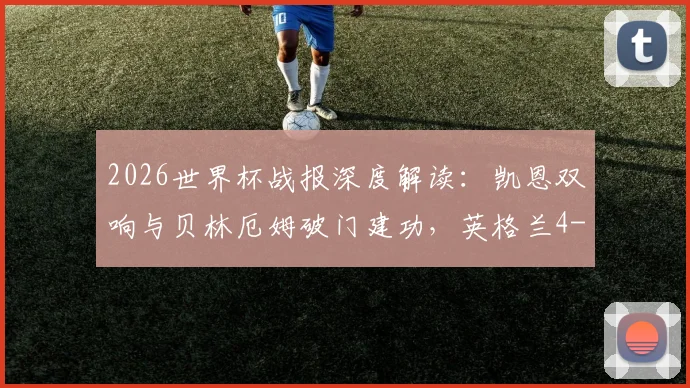 2026世界杯战报深度解读：凯恩双响与贝林厄姆破门建功，英格兰4-2战胜克罗地亚的战术复盘与球员点评