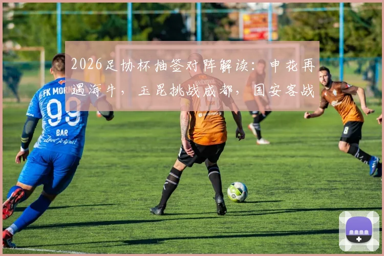 2026足协杯抽签对阵解读：申花再遇海牛，玉昆挑战成都，国安客战大连前瞻与历史交锋回顾