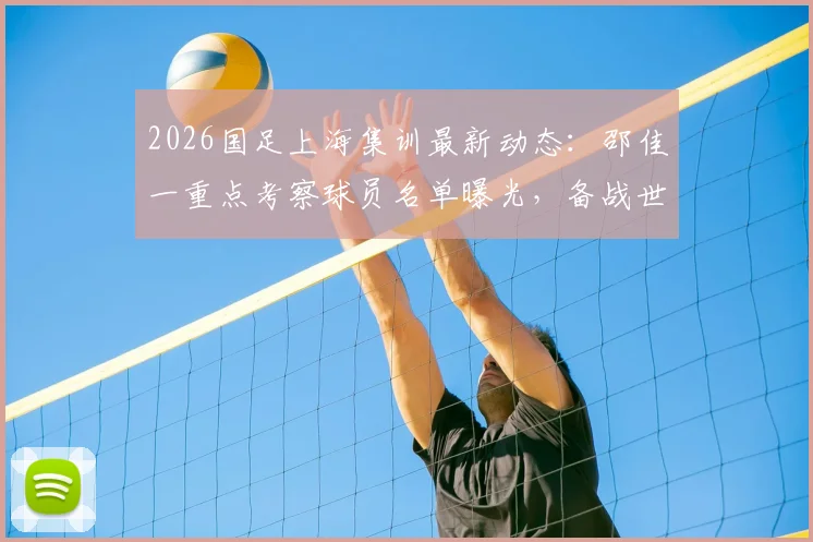 2026国足上海集训最新动态：邵佳一重点考察球员名单曝光，备战世预赛关键期