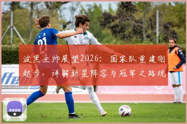 波黑主帅展望2026：国家队重建刚起步，详解新星阵容与冠军之路规划