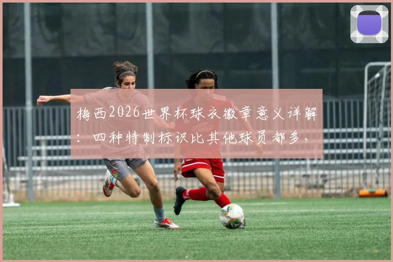 梅西2026世界杯球衣徽章意义详解:四种特制标识比其他球员都多,有何特殊之处?