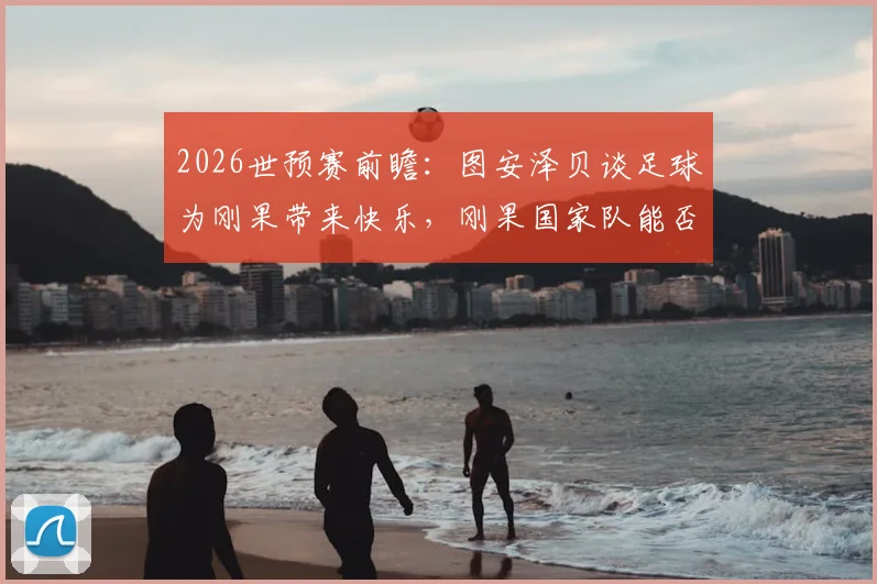 2026世预赛前瞻：图安泽贝谈足球为刚果带来快乐，刚果国家队能否爆冷战胜葡萄牙？深度解析刚果队赛程与球星