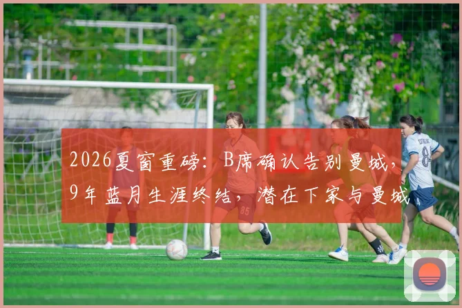 2026夏窗重磅：B席确认告别曼城，9年蓝月生涯终结，潜在下家与曼城战术影响全解析