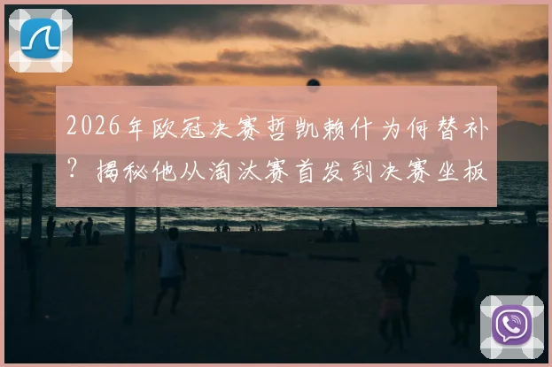 2026年欧冠决赛哲凯赖什为何替补？揭秘他从淘汰赛首发到决赛坐板凳的真实原因