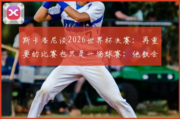 斯卡洛尼谈2026世界杯决赛:再重要的比赛也只是一场球赛;他教会我们珍惜有梅西的最后决赛