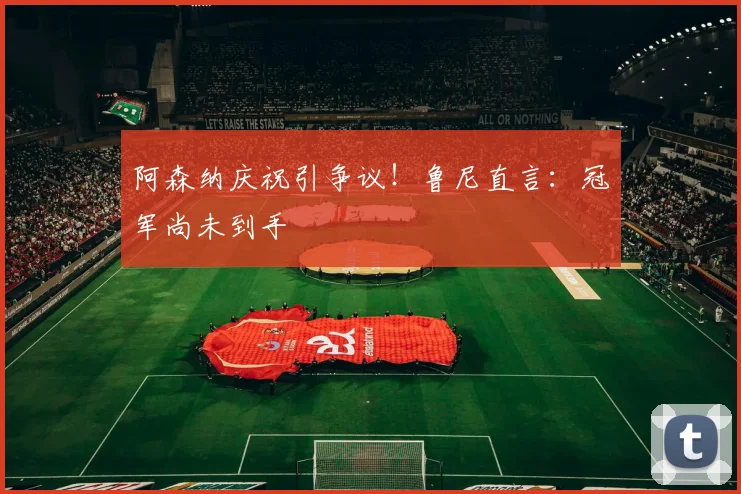 阿森纳庆祝引争议！鲁尼直言：冠军尚未到手