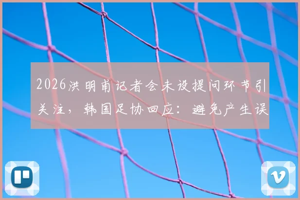 2026洪明甫记者会未设提问环节引关注,韩国足协回应:避免产生误解,具体原因引猜测